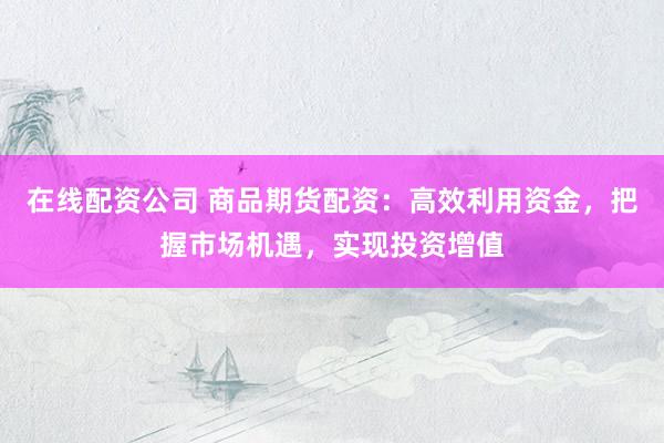 在线配资公司 商品期货配资：高效利用资金，把握市场机遇，实现投资增值