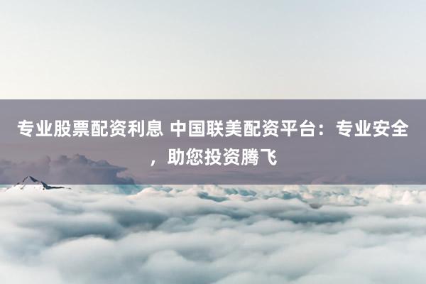 专业股票配资利息 中国联美配资平台：专业安全，助您投资腾飞