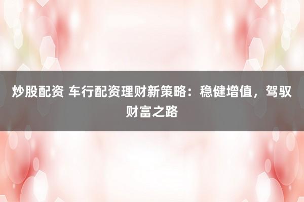 炒股配资 车行配资理财新策略：稳健增值，驾驭财富之路