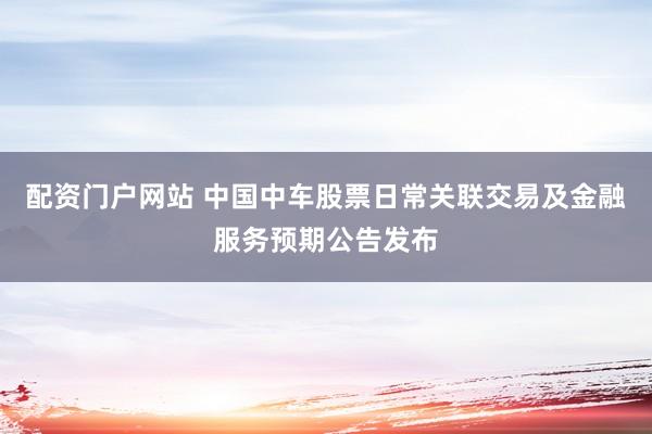 配资门户网站 中国中车股票日常关联交易及金融服务预期公告发布