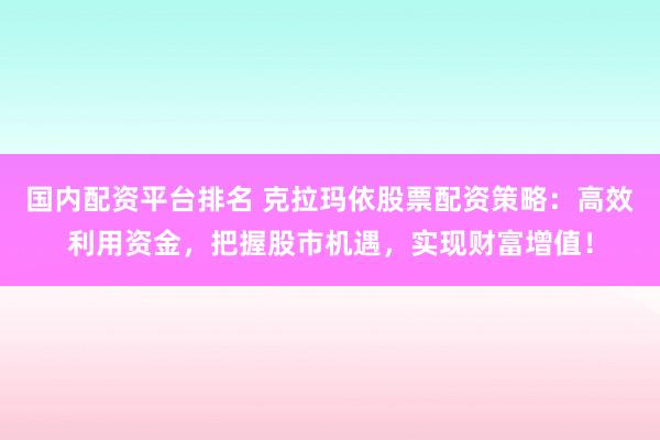 国内配资平台排名 克拉玛依股票配资策略：高效利用资金，把握股市机遇，实现财富增值！