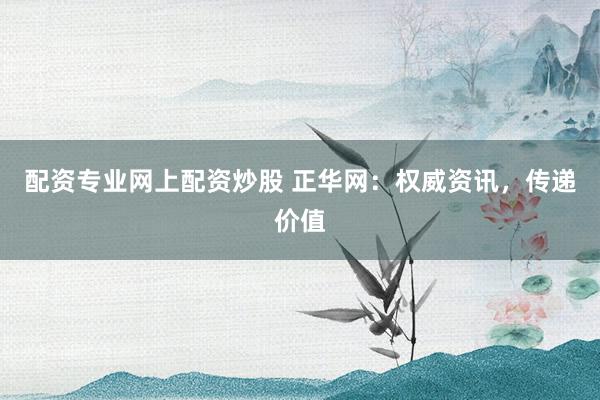 配资专业网上配资炒股 正华网：权威资讯，传递价值