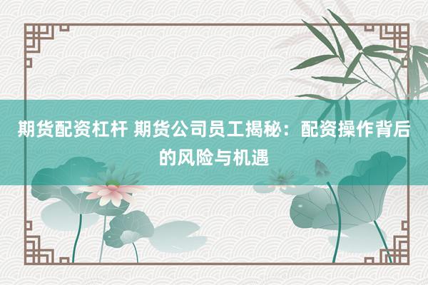 期货配资杠杆 期货公司员工揭秘：配资操作背后的风险与机遇