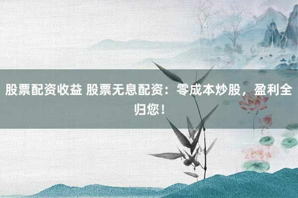 股票配资收益 股票无息配资：零成本炒股，盈利全归您！