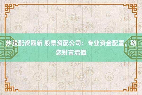 炒股配资最新 股票资配公司：专业资金配置，助您财富增值