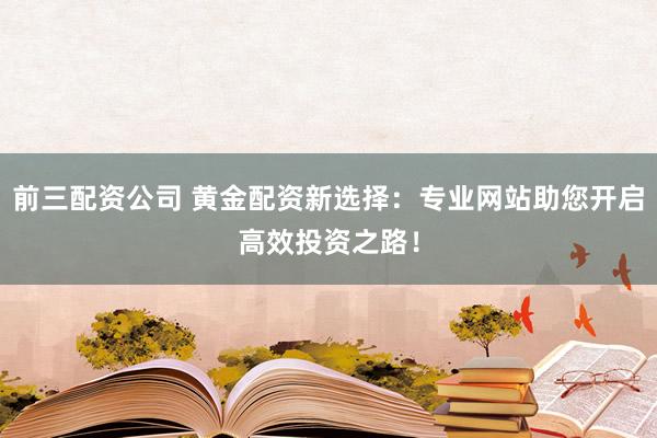 前三配资公司 黄金配资新选择：专业网站助您开启高效投资之路！