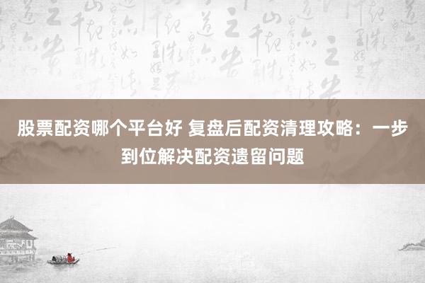 股票配资哪个平台好 复盘后配资清理攻略：一步到位解决配资遗留问题