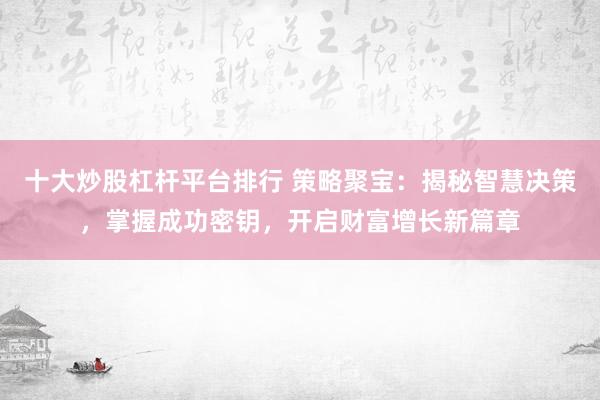 十大炒股杠杆平台排行 策略聚宝：揭秘智慧决策，掌握成功密钥，开启财富增长新篇章