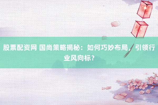 股票配资网 国尚策略揭秘：如何巧妙布局，引领行业风向标？