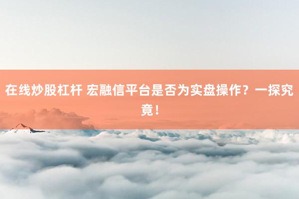在线炒股杠杆 宏融信平台是否为实盘操作？一探究竟！