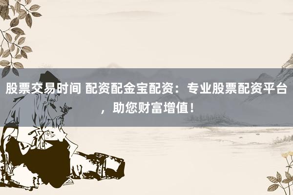 股票交易时间 配资配金宝配资：专业股票配资平台，助您财富增值！