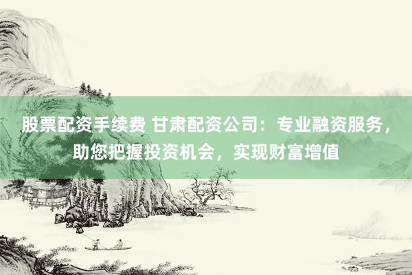 股票配资手续费 甘肃配资公司：专业融资服务，助您把握投资机会，实现财富增值