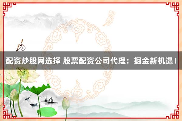 配资炒股网选择 股票配资公司代理：掘金新机遇！