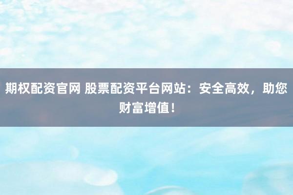 期权配资官网 股票配资平台网站：安全高效，助您财富增值！