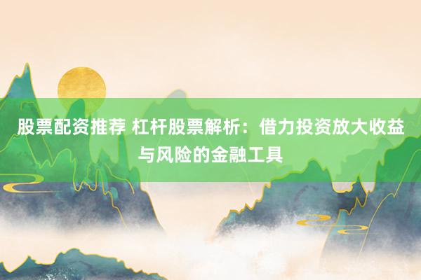 股票配资推荐 杠杆股票解析：借力投资放大收益与风险的金融工具