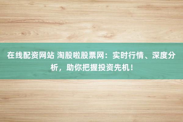 在线配资网站 淘股啦股票网：实时行情、深度分析，助你把握投资先机！