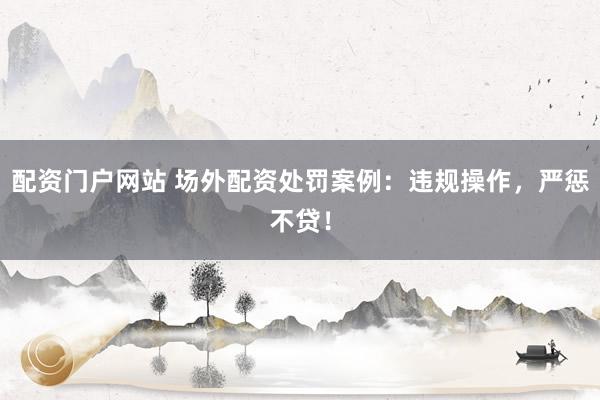 配资门户网站 场外配资处罚案例：违规操作，严惩不贷！