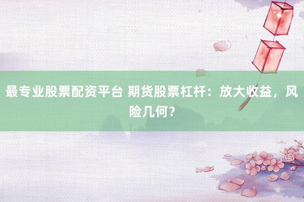 最专业股票配资平台 期货股票杠杆：放大收益，风险几何？