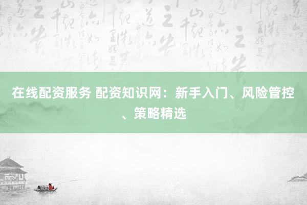 在线配资服务 配资知识网：新手入门、风险管控、策略精选