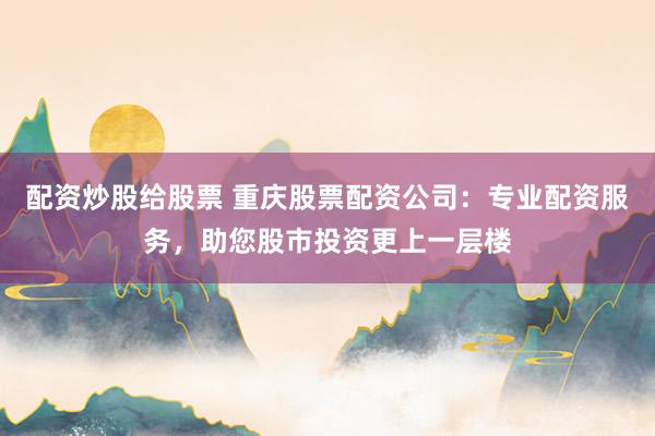 配资炒股给股票 重庆股票配资公司：专业配资服务，助您股市投资更上一层楼