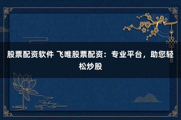 股票配资软件 飞唯股票配资：专业平台，助您轻松炒股
