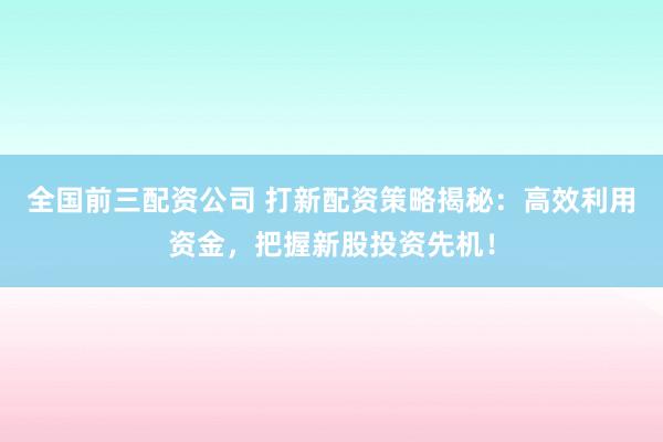 全国前三配资公司 打新配资策略揭秘：高效利用资金，把握新股投资先机！