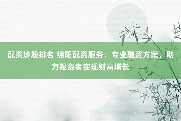 配资炒股排名 绵阳配资服务：专业融资方案，助力投资者实现财富增长