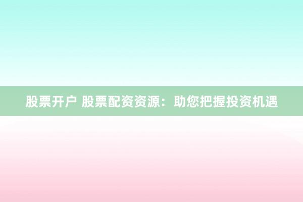 股票开户 股票配资资源：助您把握投资机遇