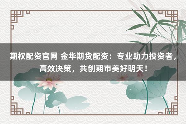 期权配资官网 金华期货配资：专业助力投资者，高效决策，共创期市美好明天！