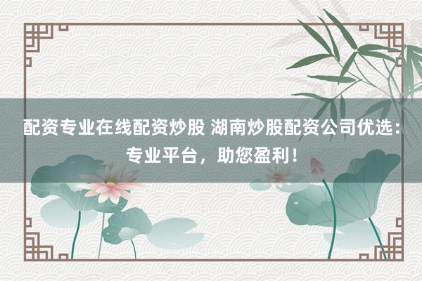 配资专业在线配资炒股 湖南炒股配资公司优选：专业平台，助您盈利！