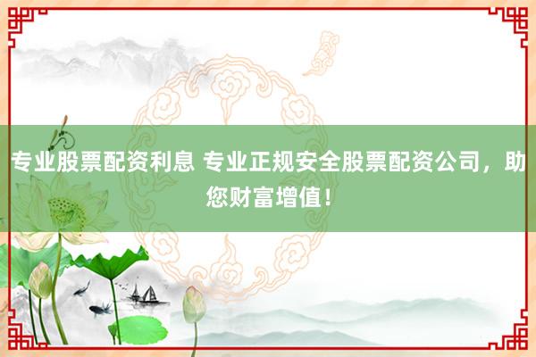 专业股票配资利息 专业正规安全股票配资公司，助您财富增值！