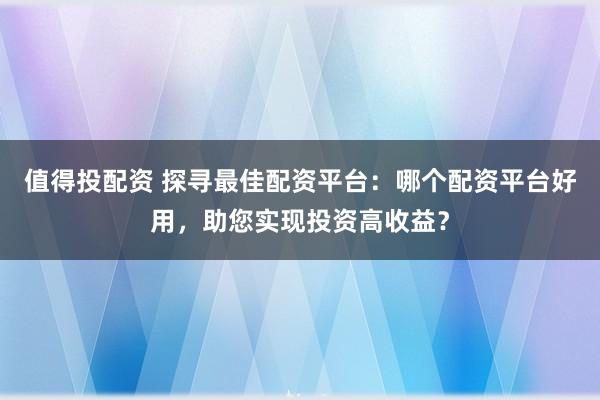 值得投配资 探寻最佳配资平台：哪个配资平台好用，助您实现投资高收益？