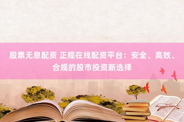股票无息配资 正规在线配资平台：安全、高效、合规的股市投资新选择