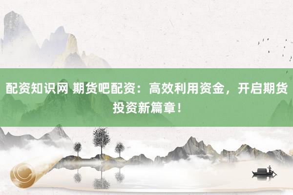 配资知识网 期货吧配资：高效利用资金，开启期货投资新篇章！