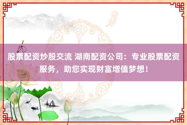 股票配资炒股交流 湖南配资公司：专业股票配资服务，助您实现财富增值梦想！