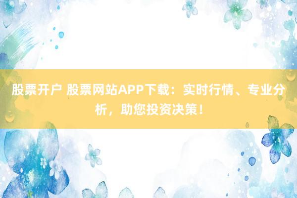股票开户 股票网站APP下载：实时行情、专业分析，助您投资决策！