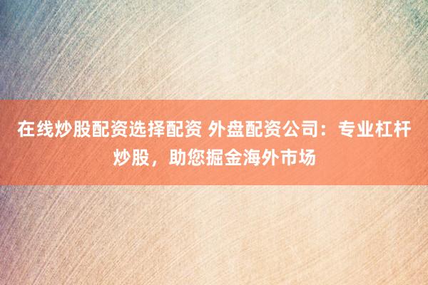 在线炒股配资选择配资 外盘配资公司：专业杠杆炒股，助您掘金海外市场