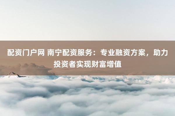 配资门户网 南宁配资服务：专业融资方案，助力投资者实现财富增值