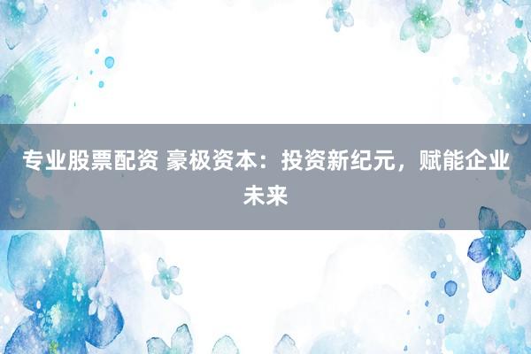 专业股票配资 豪极资本：投资新纪元，赋能企业未来