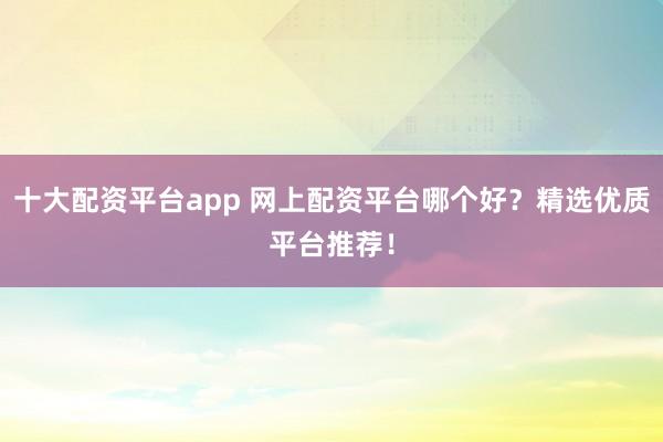 十大配资平台app 网上配资平台哪个好？精选优质平台推荐！