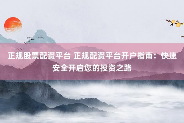 正规股票配资平台 正规配资平台开户指南：快速安全开启您的投资之路