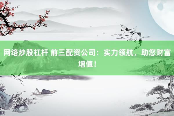 网络炒股杠杆 前三配资公司：实力领航，助您财富增值！