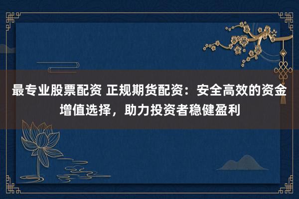 最专业股票配资 正规期货配资：安全高效的资金增值选择，助力投资者稳健盈利