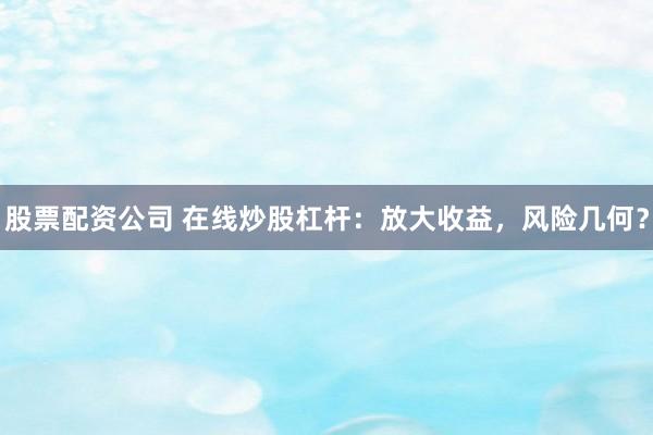 股票配资公司 在线炒股杠杆：放大收益，风险几何？