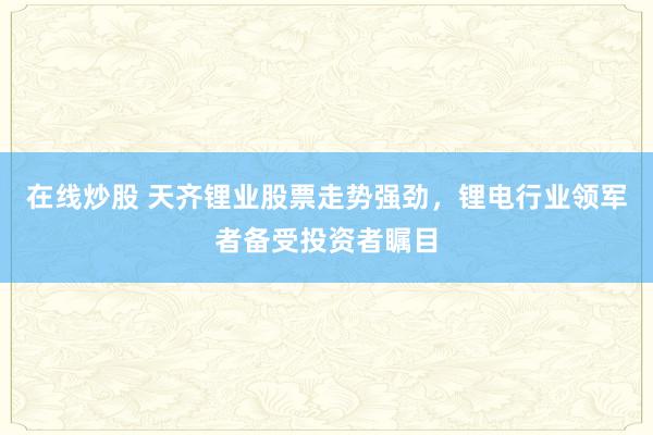 在线炒股 天齐锂业股票走势强劲，锂电行业领军者备受投资者瞩目