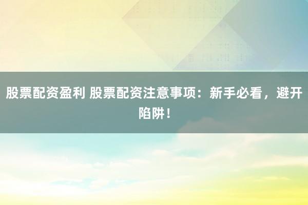 股票配资盈利 股票配资注意事项：新手必看，避开陷阱！