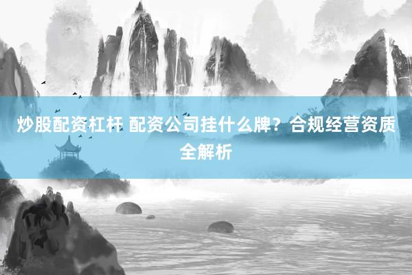 炒股配资杠杆 配资公司挂什么牌？合规经营资质全解析