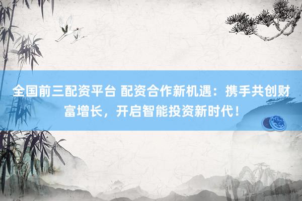 全国前三配资平台 配资合作新机遇：携手共创财富增长，开启智能投资新时代！