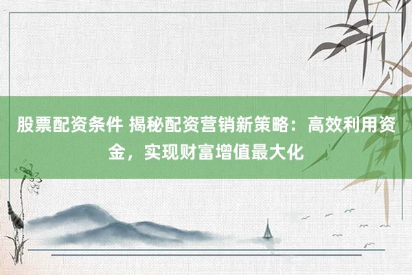 股票配资条件 揭秘配资营销新策略：高效利用资金，实现财富增值最大化