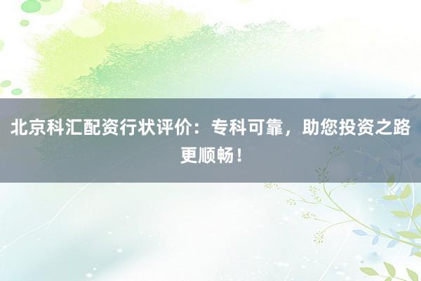 北京科汇配资行状评价:专科可靠,助您投资之路更顺畅!